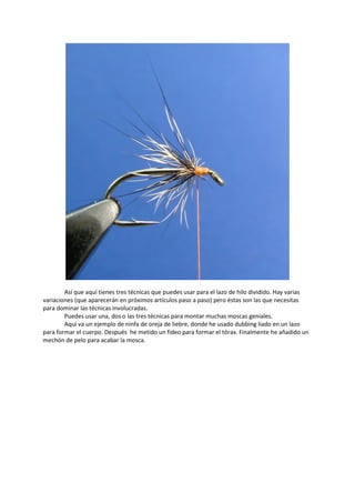 Así que aquí tienes tres técnicas que puedes usar para el lazo de hilo dividido. Hay varias
variaciones (que aparecerán en próximos artículos paso a paso) pero éstas son las que necesitas
para dominar las técnicas involucradas.
Puedes usar una, dos o las tres técnicas para montar muchas moscas geniales.
Aquí va un ejemplo de ninfa de oreja de liebre, donde he usado dubbing liado en un lazo
para formar el cuerpo. Después he metido un fideo para formar el tórax. Finalmente he añadido un
mechón de pelo para acabar la mosca.
 