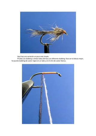 Aquí hay una variación un poco más simple.
Prueba con dubbing a ambos lados del lazo con diferente dubbing. Para ver el efecto mejor,
he puesto dubbing de castor negro en un lado y en el otro de castor blanco.
 