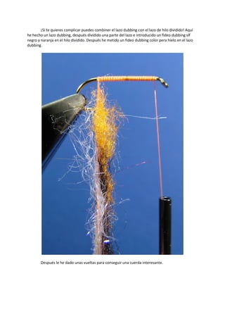 ¡Si te quieres complicar puedes combiner el lazo dubbing con el lazo de hilo dividido! Aquí
he hecho un lazo dubbing, después dividido una parte del lazo e introducido un fideo dubbing slf
negro y naranja en el hilo dividido. Después he metido un fideo dubbing color pera hielo en el lazo
dubbing.
Después le he dado unas vueltas para conseguir una cuerda interesante.
 