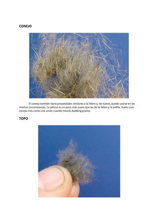 CONEJO
El conejo también tiene propiedades similares a la liebre y, de nuevo, puede usarse en las
mismas circunstancias. La pelusa es un poco más suave que las de la liebre y la ardilla. Suelo usar
conejo más como una unión cuando mezclo dubbing grueso.
TOPO
 