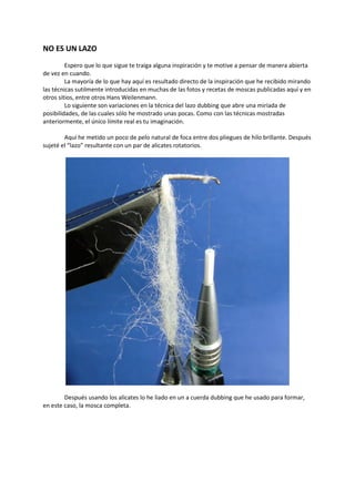 NO ES UN LAZO
Espero que lo que sigue te traiga alguna inspiración y te motive a pensar de manera abierta
de vez en cuando.
La mayoría de lo que hay aquí es resultado directo de la inspiración que he recibido mirando
las técnicas sutilmente introducidas en muchas de las fotos y recetas de moscas publicadas aquí y en
otros sitios, entre otros Hans Weilenmann.
Lo siguiente son variaciones en la técnica del lazo dubbing que abre una miríada de
posibilidades, de las cuales sólo he mostrado unas pocas. Como con las técnicas mostradas
anteriormente, el único límite real es tu imaginación.
Aquí he metido un poco de pelo natural de foca entre dos pliegues de hilo brillante. Después
sujeté el “lazo” resultante con un par de alicates rotatorios.
Después usando los alicates lo he liado en un a cuerda dubbing que he usado para formar,
en este caso, la mosca completa.
 