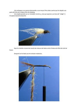 ¡Sin embargo no se parece demasiado a una mosca! Pero date cuenta que he dejado una
parte del hilo de la cabeza libre de dubbing.
Una rápida pasada con un rotulador marrón y, creo que aparece una larva de “sedge” ó
tricoptero bastante decente.
Aquí he metido un poco de mezcla de máscara de liebre entre 4 hebras de fibra de cola de
faisán.
Después las he liado con mis alicates rotatorios.
 