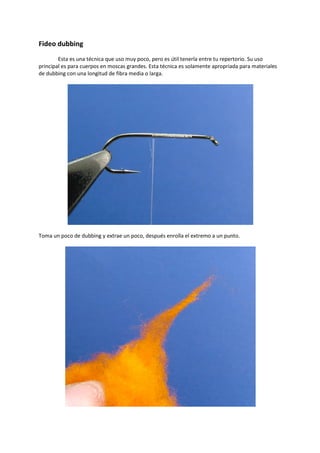 Fideo dubbing
Esta es una técnica que uso muy poco, pero es útil tenerla entre tu repertorio. Su uso
principal es para cuerpos en moscas grandes. Esta técnica es solamente apropriada para materiales
de dubbing con una longitud de fibra media o larga.
Toma un poco de dubbing y extrae un poco, después enrolla el extremo a un punto.
 