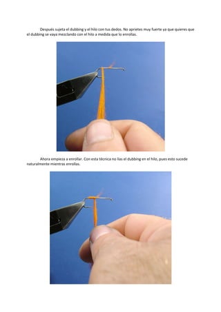 Después sujeta el dubbing y el hilo con tus dedos. No aprietes muy fuerte ya que quieres que
el dubbing se vaya mezclando con el hilo a medida que lo enrollas.
Ahora empieza a enrollar. Con esta técnica no lías el dubbing en el hilo, pues esto sucede
naturalmente mientras enrollas.
 