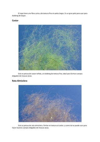 El topo tiene una fibra corta y de textura fina sin pelos largos. Es un gran pelo para usar para
dubbing de toque.
Castor
Esto es pelusa de castor teñida, un dubbing de textura fina, ideal para formar cuerpos
delgados de moscas secas.
Rata Almizclera
Esto es pelusa de rata almizclera. Similar en textura al castor, y como tal se puede usar para
hacer buenos cuerpos delgados de moscas secas.
 