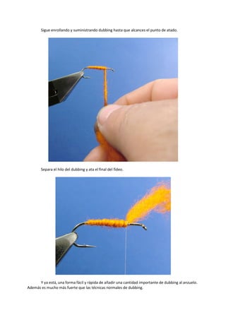 Sigue enrollando y suministrando dubbing hasta que alcances el punto de atado.
Separa el hilo del dubbing y ata el final del fideo.
Y ya está, una forma fácil y rápida de añadir una cantidad importante de dubbing al anzuelo.
Además es mucho más fuerte que las técnicas normales de dubbing.
 