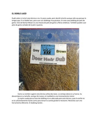 EL DOBLE LAZO
Dudé sobre si incluír esta técnica o no. Es poco usada, pero decidí incluirla aunque sólo sea porque la
tengas aquí. Es el doble lazo, para usar con dubbings muy gruesos. En este caso dubbing de pelo de
gamo. Este de Roman Moser es una mezcla de pelo de gamo y fibras sintéticas. También puedes usar
pelo de gamo cortado de la piel si quieres.
Como su nombre sugiere esta técnica utiliza dos lazos. La ventaja obvia es su fuerza. Su
desventaja es su tamaño, aunque de nuevo, en realidad es una inconveniente menor.
La espira usada para el lazo de dubbing no es adecuada para esta técnica, pues la varilla no
es lo suficientemente fuerte como para tensar la cuerda girada lo necesario. Necesitas usar una
herramienta diferente. El dubbing twister.
 