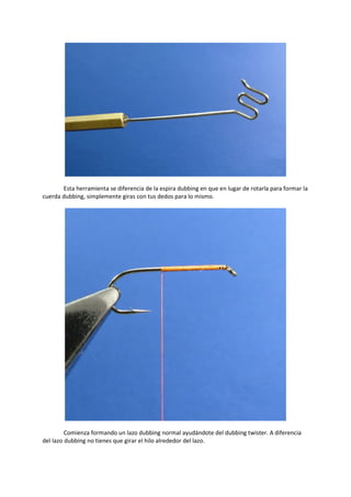 Esta herramienta se diferencia de la espira dubbing en que en lugar de rotarla para formar la
cuerda dubbing, simplemente giras con tus dedos para lo mismo.
Comienza formando un lazo dubbing normal ayudándote del dubbing twister. A diferencia
del lazo dubbing no tienes que girar el hilo alrededor del lazo.
 