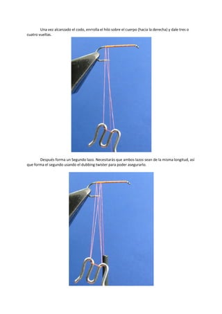 Una vez alcanzado el codo, enrrolla el hilo sobre el cuerpo (hacia la derecha) y dale tres o
cuatro vueltas.
Después forma un Segundo lazo. Necesitarás que ambos lazos sean de la misma longitud, así
que forma el segundo usando el dubbing twister para poder asegurarlo.
 