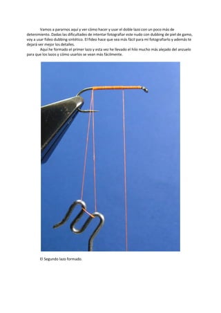 Vamos a pararnos aquí y ver cómo hacer y usar el doble lazo con un poco más de
detenimiento. Dadas las dificultades de intentar fotografiar este nudo con dubbing de piel de gamo,
voy a usar fideo dubbing sintético. El fideo hace que sea más fácil para mí fotografiarlo y además te
dejará ver mejor los detalles.
Aquí he formado el primer lazo y esta vez he llevado el hilo mucho más alejado del anzuelo
para que los lazos y cómo usarlos se vean más fácilmente.
El Segundo lazo formado.
 