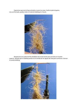 Esperemos que eso te haya aclarado un poco las cosas. Vuelta al pelo de gamo.
Una vez formado, puedes meter el material dubbing en el bucle.
Después da una vuelta de hilo alrededor de los dos bucles para cerrarlos en la parte
superior, después gira el dubbing twister en el sentido de las agujas del reloj para comenzar a formar
la cuerda dubbing.
 