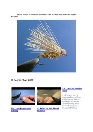 Aquí he añadido un ala de pelo de alce para crear un simple pero perdurable sedge ó
tricoptero.
© Dennis Shaw 2009
Fly Tying- How to apply
dubbing
Fly Tying- the Split Thread
Technique
Fly Tying- Mix dubbing
easily
a nifty, super-easy to
understand tutorial from
my buddy and über fly
tier Holger Lachmann.
after re-reading Denis
Shaw's fantabulous A
Complete Dubbing
 