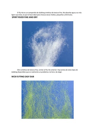 El fly-rite es un compendio de dubbing sintético de textura fina. No absorbe agua y es más
ligero que ésta, lo que lo hace ideal para moscas secas medias, pequeñas y diminutas.
SPIRIT RIVER FINE AND DRY
Otro sintético de textura fina, similar al Fly-rite anterior. Hay tantos de estos tipos de
dubbing disponibles que es realmente un problema a la hora de elegir.
WCB FLYTING EASY DUB
 
