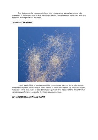 Otro sintético similar a los dos anteriores, pero este tiene una textura ligeramente más
gruesa.Este es bueno para moscas secas medianas y grandes. También es muy bueno para la técnica
de cordón dubbing mostrada más abajo.
ORVIS SPECTRABLEND
El Orvis Spectrablend es uno de mis dubbing "todoterreno" favoritos. Por sí solo consigue
excelentes cuerpos en ninfas o moscas secas, además es bueno para mezclar con pelo natural como
máscara de liebre, para añadir un poco de reflejos. Según con Orvis incorpora fibras Antron trilobal
translúcidas y reflectantes para dotar de reflejos a cualquier mosca.
SLF MASTER CLASS FINESSE BLEND
 