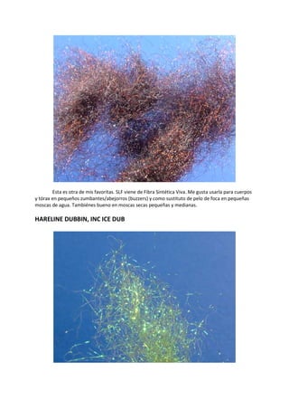 Esta es otra de mis favoritas. SLF viene de Fibra Sintética Viva. Me gusta usarla para cuerpos
y tórax en pequeños zumbantes/abejorros (buzzers) y como sustituto de pelo de foca en pequeñas
moscas de agua. Tambiénes bueno en moscas secas pequeñas y medianas.
HARELINE DUBBIN, INC ICE DUB
 