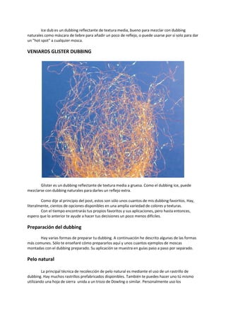 Ice dub es un dubbing reflectante de textura media, bueno para mezclar con dubbing
naturales como máscara de liebre para añadir un poco de reflejo, o puede usarse por sí solo para dar
un "hot spot" a cualquier mosca.
VENIARDS GLISTER DUBBING
Glister es un dubbing reflectante de textura media a gruesa. Como el dubbing Ice, puede
mezclarse con dubbing naturales para darles un reflejo extra.
Como dije al principio del post, estos son sólo unos cuantos de mis dubbing favoritos. Hay,
literalmente, cientos de opciones disponibles en una amplia variedad de colores y texturas.
Con el tiempo encontrarás tus propios favoritos y sus aplicaciones, pero hasta entonces,
espero que lo anterior te ayude a hacer tus decisiones un poco menos difíciles.
Preparación del dubbing
Hay varias formas de preparar tu dubbing. A continuación he descrito algunas de las formas
más comunes. Sólo te enseñaré cómo prepararlos aquí y unos cuantos ejemplos de moscas
montadas con el dubbing preparado. Su aplicación se muestra en guías paso a paso por separado.
Pelo natural
La principal técnica de recolección de pelo natural es mediante el uso de un rastrillo de
dubbing. Hay muchos rastrillos prefabricados disponibles. También te puedes hacer uno tú mismo
utilizando una hoja de sierra unida a un trozo de Dowling o similar. Personalmente uso los
 