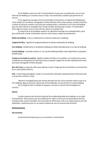 ¡En el dubbing, menos es más! Te sorprenderá lo mucho que se puede hacer con un trozo
diminuto de dubbing, y en muchos casos lo mejor, más traslúcidas y realistas que parecerán tus
moscas.
En los siguientes mensajes me he concentrado en las técnicas, un aspecto del dubbing que
no he tocado son los efectos conseguidos al utilizar distintos hilos y bajo cuerpos. Cuando comiences
a utilizar las técnicas, prueba a usar hilos que complementen o contrasten con el color del dubbing
para ver cómo afectan al resultado final. Prueba también distintos bajo cuerpos. Te sorprenderá
cómo algo tan simple, como el color del hilo, afecta al resultado final.
La mayoría de la terminología usada en los siguientes mensajes son autoexplicativos, pero
para clarificación y evitar confusiones, aquí van unos cuantos usados frecuentemente.
Medio de Dubbing - Esto es simplemente el material usado para el dubbing.
Longitud de fibra - Significa la longitud media de las hebras individuales de dubbing
Fino dubbing - Simplemente la cantidad de dubbing enrollada delicadamente en un fajo de dubbing.
Cuerda dubbing - Lo puedes realizar tú. Las cuerdas dubbing también están disponibles en paquetes
prefabricados.
Trabajo en los dedos (o manos) - Significa trabajar las fibras en tus dedos o en la palma de tu mano
enrollando y/o empujando los materiales juntos y después rasgar/tirar de ellas repetidamente hasta
que hayas conseguido el efecto deseado.
Bora del Cuero- La parte de vello suave adjunta a la piel. El bajo-piel de los animales es normalmente
de un color pálido uniforme.
Pelo - El pelo largo puntiagudo. El pelo es normalmente coloreado, (especialmente al final) este pelo
es lo que da al animal su color.
Mientras investigaba para este artículo descubrí que hay cierta confusión sobre lo que es el
Fino dubbing, algunas personas indican que el fino dubbing es lo que yo llamo la cuerda dubbing.
Aun a riesgo de abrir un debate al respecto, creo que mi uso de la terminología es el
correcto.
Edición
Cuando comencé este artículo el pelo de foca estaba disponible para dubbing, no se usaba
correctamente. Ahora parece que una prohibición en sobre la venta y/o uso de productos de foca,
incluido el pelo, parece inevitable. He conservado las referencias a ella y sus colores porque aún está
disponible, y esperemos que tú y yo seamos capaces de usar las reservas que tenemos!.
Comencemos
Herramientas
Las herramientas básicas que uso se muestran a continuación.
 