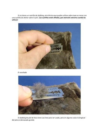 Si no tienes un rastrillo de dubbing, otra técnica que puedes utilizar sobre topo es rascar con
una cuchilla de afeitar sobre la piel. ¡Las cuchillas están afiladas, pon atención extrema cuando las
utilices!
El resultado
El dubbing de piel de foca viene casi listo para ser usado, pero en algunos casos la longitud
del pelo es demasiado grande.
 