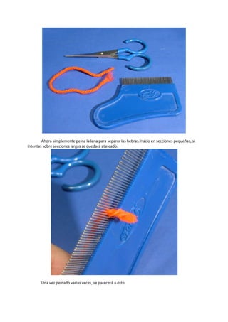 Ahora simplemente peina la lana para separar las hebras. Hazlo en secciones pequeñas, si
intentas sobre secciones largas se quedará atascado.
Una vez peinado varias veces, se parecerá a ésto
 