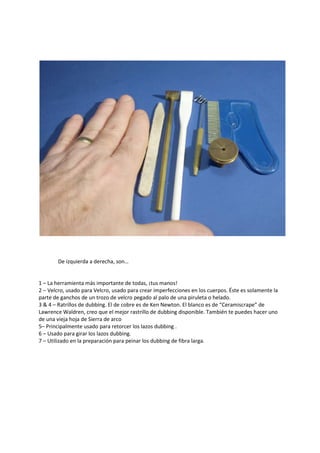 De izquierda a derecha, son…
1 – La herramienta más importante de todas, ¡tus manos!
2 – Velcro, usado para Velcro, usado para crear imperfecciones en los cuerpos. Éste es solamente la
parte de ganchos de un trozo de velcro pegado al palo de una piruleta o helado.
3 & 4 – Ratrillos de dubbing. El de cobre es de Ken Newton. El blanco es de “Ceramiscrape” de
Lawrence Waldren, creo que el mejor rastrillo de dubbing disponible. También te puedes hacer uno
de una vieja hoja de Sierra de arco
5– Principalmente usado para retorcer los lazos dubbing .
6 – Usado para girar los lazos dubbing.
7 – Utilizado en la preparación para peinar los dubbing de fibra larga.
 