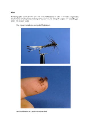 Hilo
También puedes usar materiales como hilo normal e hilo de coser. Estos no necesitan ser peinados.
Simplemente corta longitudes medias y cortas, después, tras trabajarlo un poco con tus dedos, ya
estará lista para ser usado.
Una mosca montada con cuerpo de hilo de coser.
Mosca montada con cuerpo de hilo de coser
 