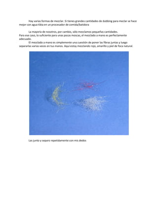 Hay varias formas de mezclar. Si tienes grandes cantidades de dubbing para meclar se hace
mejor con agua tibia en un procesador de comida/batidora
La mayoría de nosotros, por cambio, sólo mezclamos pequeñas cantidades.
Para ese caso, lo suficiente para unas pocas moscas, el mezclado a mano es perfectamente
adecuado.
El mezclado a mano es simplemente una cuestión de poner las fibras juntas y luego
separarlas varias veces en tus manos. Aquí estoy mezclando rojo, amarillo y piel de foca natural.
Las junto y separo repetidamente con mis dedos
 