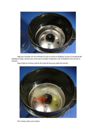 Algo que recordar con los molinillos es que no cortan el dubbing, así que si la longitud del
dubbing es larga, tendrás que cortar para conseguir longitudes más manejables antes de que lo
mezcles.
Aquí tengo los mismos colores de la piel de foca que acabo de mezclar.
Pon la tapa y dale unas vueltas
 