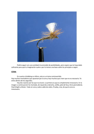 Podría seguir con una cantidad innumerable de posibilidades, pero espero que te haya dado
suficiente para que tu imaginación vuele o por lo menos una base sobre los principios a seguir.
CERA
En cuanto al dubbing se refiere, este es un tema controvertido.
Hay muchos montadores que apuestan por la cera y hay muchos que creen que no es necesaria. Yo
entro dentro de los segundos.
Hay dos razones por las que no encero. La primera es que es simplemente innecesario. En la
imagen a continuacicón he montado, de izquierda a derecha, ardilla, pelo de foca, Orvis pectrablend,
Flash Bright y Glister. Todo sin cera y sobre cable de cobre. Prueba, creo, de que la cera es
innecesaria.
 