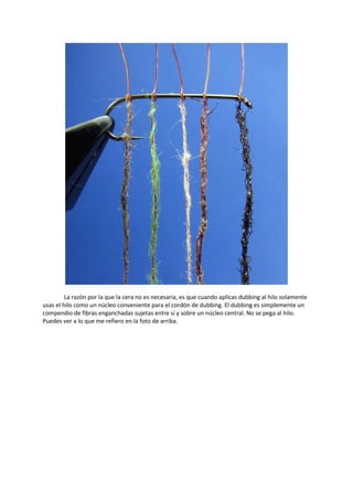 La razón por la que la cera no es necesaria, es que cuando aplicas dubbing al hilo solamente
usas el hilo como un núcleo conveniente para el cordón de dubbing. El dubbing es simplemente un
compendio de fibras enganchadas sujetas entre sí y sobre un núcleo central. No se pega al hilo.
Puedes ver a lo que me refiero en la foto de arriba.
 