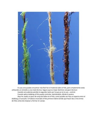 Si usas cera puedes encontrar más fácil liar el material sobre el hilo, pero simplemente estás
utilizando un remedio a una mala técnica. Seguro que es mejor dominar una gran técnica!.
Usando cera además pierdes la segunda razón por la que yo no la uso….control.
Cuando aplico dubbing al hilo puedo controlar, deslizándolo, dónde lo quiero.
Aquí he usado un poco de oreja de liebre en el hilo, como puedes ver hay un espacio entre el
dubbing y el anzuelo. Si hubiese encerado el hilo primero habría tenido que hacer dos o tres tirnos
de hilos antes de empezar a formar el cuerpo.
 