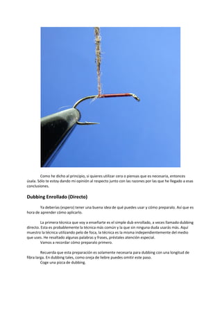 Como he dicho al principio, si quieres utilizar cera o piensas que es necesaria, entonces
úsala. Sólo te estoy dando mi opinión al respecto junto con las razones por las que he llegado a esas
conclusiones.
Dubbing Enrollado (Directo)
Ya deberías (espero) tener una buena idea de qué puedes usar y cómo preparalo. Así que es
hora de aprender cómo aplicarlo.
La primera técnica que voy a enseñarte es el simple dub enrollado, a veces llamado dubbing
directo. Esta es probablemente la técnica más común y la que sin ninguna duda usarás más. Aquí
muestro la técnica utilizando pelo de foca, la técnica es la misma independientemente del medio
que uses. He resaltado algunas palabras y frases, préstales atención especial.
Vamos a recordar cómo preparalo primero.
Recuerda que esta preparación es solamente necesaria para dubbing con una longitud de
fibra larga. En dubbing tales, como oreja de liebre puedes omitir este paso.
Coge una pizca de dubbing.
 