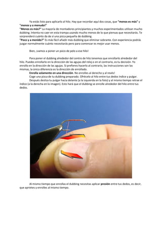 Ya estás listo para aplicarlo al hilo. Hay que recordar aquí dos cosas, que "menos es más" y
"menos y a menudo!"
"Menos es más?" La mayoría de montadores principiantes y muchos experimentados utilizan mucho
dubbing. Intenta no caer en esta trampa usando mucho menos de lo que piensas que necesitarás. Te
sorprenderá cuánto da de sí una pizca pequeña de dubbing.
"Poco y a menido?" Es más fácil añadir más dubbing que eliminar sobrante. Con experiencia podrás
juzgar normalmente cuánto necesitarás pero para comenzar es mejor usar menos.
Bien, ¡vamos a poner un poco de pelo a ese hilo!
Para poner el dubbing alrededor del centro de hilo tenemos que enrollarlo alrededor del
hilo. Puedes enrollarlo en la dirección de las agujas del reloj o en el contrario, es tu decisión. Yo
enrollo en la dirección de las agujas. Si prefieres hacerlo al contrario, las instrucciones son las
mismas, la única diferencia es la dirección de enrollado.
Enrolla solamente en una dirección. No enrolles al derecho y al revés!
Coge una pizca de tu dubbing preparado. Ofrécelo al hilo entre tus dedos índice y pulgar.
Después desliza tu pulgar hacia delante (a la izquierda en la foto) y al mismo tiempo retrae el
índice (a la derecha en la imagen). Esto hará que el dubbing se enrolle alrededor del hilo entre tus
dedos.
Al mismo tiempo que enrollas el dubbing necesitas aplicar presión entre tus dedos, es decir,
que aprietes y enrolles al mismo tiempo.
 
