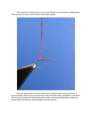 Ahora empieza a enrollar para formar el cuerpo. Notarás que he deslizado el dubbing sobre
el hilo para que el cuerpo se forme desde el primer giro (doblez)
Ahora es simplemente un caso de enrollar hacia el enganche del anzuelo para formar el
cuerpo completo. Fíjate que hay una separación entre el final del cuerpo y el enganche. I esto fuese
una mosca que estuviese montando ahora podría añadir otro poco de dubbing para completar el
cuerpo. Mucho más fácil que usar demasiado y tener que quitarlo.
 