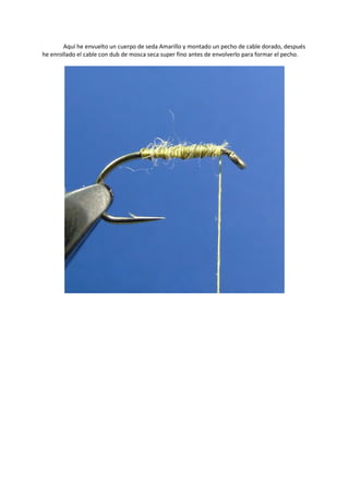 Aquí he envuelto un cuerpo de seda Amarillo y montado un pecho de cable dorado, después
he enrollado el cable con dub de mosca seca super fino antes de envolverlo para formar el pecho.
 