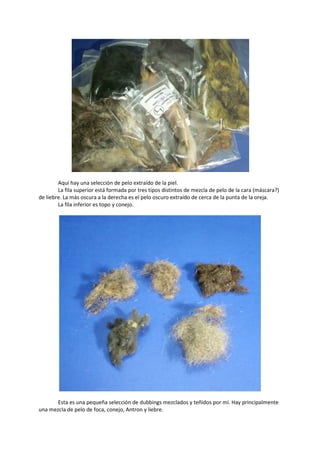 Aquí hay una selección de pelo extraído de la piel.
La fila superior está formada por tres tipos distintos de mezcla de pelo de la cara (máscara?)
de liebre. La más oscura a la derecha es el pelo oscuro extraído de cerca de la punta de la oreja.
La fila inferior es topo y conejo.
Esta es una pequeña selección de dubbings mezclados y teñidos por mí. Hay principalmente
una mezcla de pelo de foca, conejo, Antron y liebre.
 