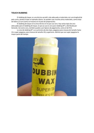 TOUCH DUBBING
El dubbing de toque, es una técnica versátil, más adecuada a materiales con una longitud de
pelo corta, siendo el topo un ejemplo clásico. Se pueden usar muchos otros materiales, como oreja
de liebre y Z-Lon (como se muestra en el post de preparación).
El dubbing de toque es la única técnica en la que uso cera. Hay varios tipos de cera
adecuados para el dubbing de toque, la que yo uso es cera para dubbing BT’s, distribuída por
Veniards. Así como cera, también puedes usar lápices de pegamento, como el de Pritt.
La cera de dubbing BT´s se suministra de dos tipos, pegajosa para moscas de tamaño hasta
12 y super pegajosa, para moscas de tamaño 10 y superiores. Admito que uso super pegajosa la
mayor parte del tiempo.
 