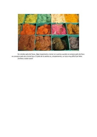 Sin olvidar pelo de focas. Algo importante a tener en cuenta cuando se compra pelo de foca
es comprar pelo de cría de foca. El pelo de la adulta es, simplemente, un toro muy difícil de lidiar.
¡Evítalo a toda costa!
 