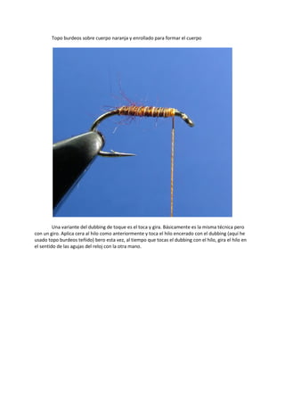 Topo burdeos sobre cuerpo naranja y enrollado para formar el cuerpo
Una variante del dubbing de toque es el toca y gira. Básicamente es la misma técnica pero
con un giro. Aplica cera al hilo como anteriormente y toca el hilo encerado con el dubbing (aquí he
usado topo burdeos teñido) bero esta vez, al tiempo que tocas el dubbing con el hilo, gira el hilo en
el sentido de las agujas del reloj con la otra mano.
 