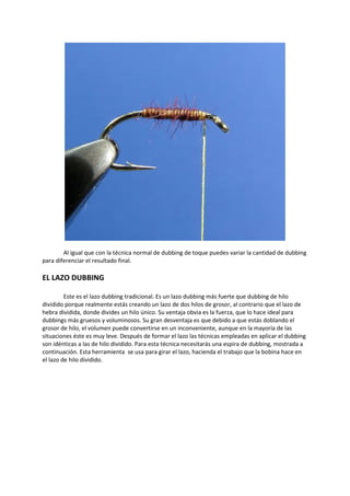 Al igual que con la técnica normal de dubbing de toque puedes variar la cantidad de dubbing
para diferenciar el resultado final.
EL LAZO DUBBING
Este es el lazo dubbing tradicional. Es un lazo dubbing más fuerte que dubbing de hilo
dividido porque realmente estás creando un lazo de dos hilos de grosor, al contrario que el lazo de
hebra dividida, donde divides un hilo único. Su ventaja obvia es la fuerza, que lo hace ideal para
dubbings más gruesos y voluminosos. Su gran desventaja es que debido a que estás doblando el
grosor de hilo, el volumen puede convertirse en un inconveniente, aunque en la mayoría de las
situaciones éste es muy leve. Después de formar el lazo las técnicas empleadas en aplicar el dubbing
son idénticas a las de hilo dividido. Para esta técnica necesitarás una espira de dubbing, mostrada a
continuación. Esta herramienta se usa para girar el lazo, hacienda el trabajo que la bobina hace en
el lazo de hilo dividido.
 