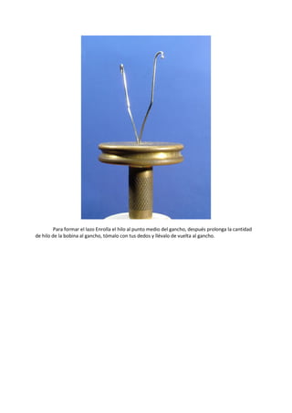 Para formar el lazo Enrolla el hilo al punto medio del gancho, después prolonga la cantidad
de hilo de la bobina al gancho, tómalo con tus dedos y llévalo de vuelta al gancho.
 