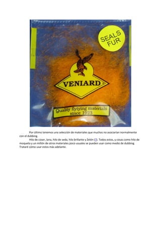 Por último tenemos una selección de materiales que muchos no asociarían normalmente
con el dubbing.
Hilo de coser, lana, hilo de seda, hilo brillante y Zelón (?). Todos estos, y cosas como hilo de
moqueta y un millón de otros materiales poco usuales se pueden usar como medio de dubbing.
Trataré cómo usar estos más adelante.
 