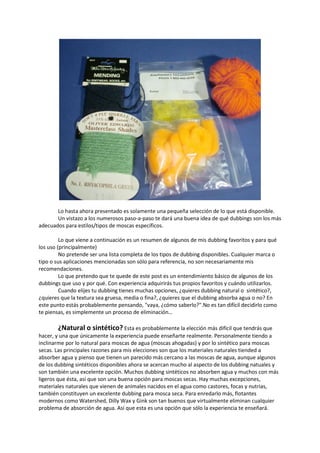 Lo hasta ahora presentado es solamente una pequeña selección de lo que está disponible.
Un vistazo a los numerosos paso-a-paso te dará una buena idea de qué dubbings son los más
adecuados para estilos/tipos de moscas específicos.
Lo que viene a continuación es un resumen de algunos de mis dubbing favoritos y para qué
los uso (principalmente)
No pretende ser una lista completa de los tipos de dubbing disponibles. Cualquier marca o
tipo o sus aplicaciones mencionadas son sólo para referencia, no son necesariamente mis
recomendaciones.
Lo que pretendo que te quede de este post es un entendimiento básico de algunos de los
dubbings que uso y por qué. Con experiencia adquirirás tus propios favoritos y cuándo utilizarlos.
Cuando elijes tu dubbing tienes muchas opciones, ¿quieres dubbing natural o sintético?,
¿quieres que la textura sea gruesa, media o fina?, ¿quieres que el dubbing absorba agua o no? En
este punto estás probablemente pensando, "vaya, ¿cómo saberlo?".No es tan difícil decidirlo como
te piensas, es simplemente un proceso de eliminación…
¿Natural o sintético? Esta es probablemente la elección más difícil que tendrás que
hacer, y una que únicamente la experiencia puede enseñarte realmente. Personalmente tiendo a
inclinarme por lo natural para moscas de agua (moscas ahogadas) y por lo sintético para moscas
secas. Las principales razones para mis elecciones son que los materiales naturales tiended a
absorber agua y pienso que tienen un parecido más cercano a las moscas de agua, aunque algunos
de los dubbing sintéticos disponibles ahora se acercan mucho al aspecto de los dubbing natuales y
son también una excelente opción. Muchos dubbing sintéticos no absorben agua y muchos con más
ligeros que ésta, así que son una buena opción para moscas secas. Hay muchas excepciones,
materiales naturales que vienen de animales nacidos en el agua como castores, focas y nutrias,
también constituyen un excelente dubbing para mosca seca. Para enredarlo más, flotantes
modernos como Watershed, Dilly Wax y Gink son tan buenos que virtualmente eliminan cualquier
problema de absorción de agua. Así que esta es una opción que sólo la experiencia te enseñará.
 