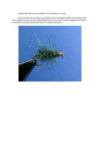 Algunas ideas más para que medites y te sorprendas a ti mismo.
Aquí he atado 3 herls de pavo real y después las he enrollado alrededor de un extremo del
lazo y añadido una pizca de Orvis Spectrablend de pavo real al otro extremo. Después las he liado y
enrrollado la cuerda resultante para formar un cuerpo interesante.
 