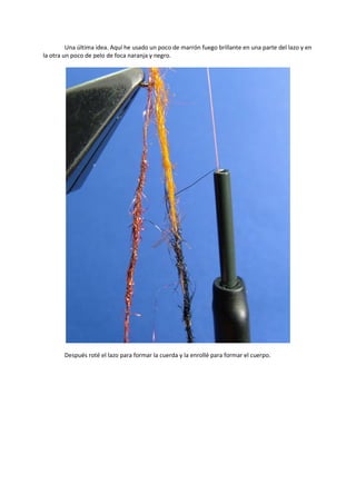 Una última idea. Aquí he usado un poco de marrón fuego brillante en una parte del lazo y en
la otra un poco de pelo de foca naranja y negro.
Después roté el lazo para formar la cuerda y la enrollé para formar el cuerpo.
 