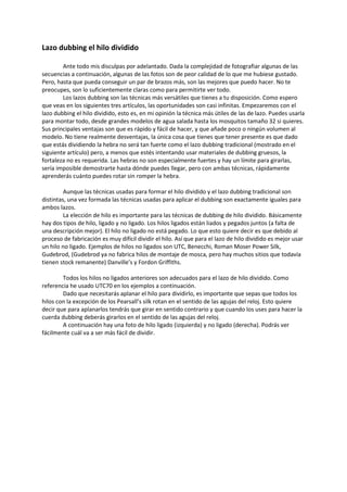 Lazo dubbing el hilo dividido
Ante todo mis disculpas por adelantado. Dada la complejidad de fotografiar algunas de las
secuencias a continuación, algunas de las fotos son de peor calidad de lo que me hubiese gustado.
Pero, hasta que pueda conseguir un par de brazos más, son las mejores que puedo hacer. No te
preocupes, son lo suficientemente claras como para permitirte ver todo.
Los lazos dubbing son las técnicas más versátiles que tienes a tu disposición. Como espero
que veas en los siguientes tres artículos, las oportunidades son casi infinitas. Empezaremos con el
lazo dubbing el hilo dividido, esto es, en mi opinión la técnica más útiles de las de lazo. Puedes usarla
para montar todo, desde grandes modelos de agua salada hasta los mosquitos tamaño 32 si quieres.
Sus principales ventajas son que es rápido y fácil de hacer, y que añade poco o ningún volumen al
modelo. No tiene realmente desventajas, la única cosa que tienes que tener presente es que dado
que estás dividiendo la hebra no será tan fuerte como el lazo dubbing tradicional (mostrado en el
siguiente artículo) pero, a menos que estés intentando usar materiales de dubbing gruesos, la
fortaleza no es requerida. Las hebras no son especialmente fuertes y hay un límite para girarlas,
sería imposible demostrarte hasta dónde puedes llegar, pero con ambas técnicas, rápidamente
aprenderás cuánto puedes rotar sin romper la hebra.
Aunque las técnicas usadas para formar el hilo dividido y el lazo dubbing tradicional son
distintas, una vez formada las técnicas usadas para aplicar el dubbing son exactamente iguales para
ambos lazos.
La elección de hilo es importante para las técnicas de dubbing de hilo dividido. Básicamente
hay dos tipos de hilo, ligado y no ligado. Los hilos ligados están liados y pegados juntos (a falta de
una descripción mejor). El hilo no ligado no está pegado. Lo que esto quiere decir es que debido al
proceso de fabricación es muy difícil dividir el hilo. Así que para el lazo de hilo dividido es mejor usar
un hilo no ligado. Ejemplos de hilos no ligados son UTC, Benecchi, Roman Moser Power Silk,
Gudebrod, (Gudebrod ya no fabrica hilos de montaje de mosca, pero hay muchos sitios que todavía
tienen stock remanente) Danville’s y Fordon Griffiths.
Todos los hilos no ligados anteriores son adecuados para el lazo de hilo dividido. Como
referencia he usado UTC70 en los ejemplos a continuación.
Dado que necesitarás aplanar el hilo para dividirlo, es importante que sepas que todos los
hilos con la excepción de los Pearsall’s silk rotan en el sentido de las agujas del reloj. Esto quiere
decir que para aplanarlos tendrás que girar en sentido contrario y que cuando los uses para hacer la
cuerda dubbing deberás girarlos en el sentido de las agujas del reloj.
A continuación hay una foto de hilo ligado (izquierda) y no ligado (derecha). Podrás ver
fácilmente cuál va a ser más fácil de dividir.
 