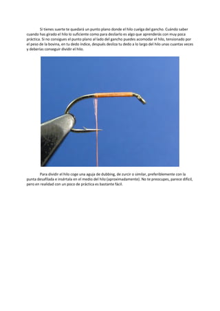 Si tienes suerte te quedará un punto plano donde el hilo cuelga del gancho. Cuándo saber
cuando has girado el hilo lo suficiente como para desliarlo es algo que aprenderás con muy poca
práctica. Si no consigues el punto plano al lado del gancho puedes acomodar el hilo, tensionado por
el peso de la bovina, en tu dedo índice, después desliza tu dedo a lo largo del hilo unas cuantas veces
y deberías conseguir dividir el hilo.
Para dividir el hilo coge una aguja de dubbing, de zurcir o similar, preferiblemente con la
punta desafilada e insértala en el medio del hilo (aproximadamente). No te preocupes, parece difícil,
pero en realidad con un poco de práctica es bastante fácil.
 