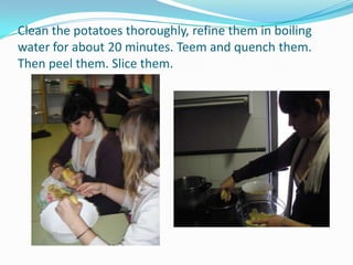 Clean the potatoes thoroughly, refine them in boiling water for about 20 minutes. Teem and quench them. Then peel them. Slice them.