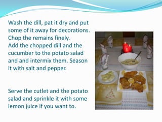 Wash the dill, pat it dry and put some of it away for decorations. Chop the remains finely.Add the chopped dill and the cucumber to the potato salad and and intermix them. Season it with salt and pepper.Serve the cutlet and the potato salad and sprinkle it with some lemon juice if you want to.