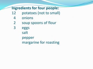  Ingredients for four people:         12	potatoes (not to small)4 	onions2 	soup spoons of flour3	eggssaltpeppermargarine for roasting