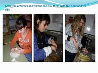 Grate the potatoes and onions and mix them with the flour and the eggs.